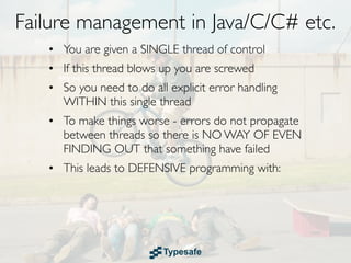 Failure management in Java/C/C# etc.
   • You are given a SINGLE thread of control
   • If this thread blows up you are screwed
   • So you need to do all explicit error handling
     WITHIN this single thread
   • To make things worse - errors do not propagate
     between threads so there is NO WAY OF EVEN
     FINDING OUT that something have failed
   • This leads to DEFENSIVE programming with:
 