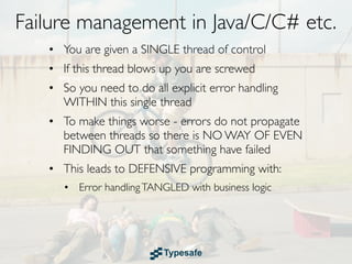 Failure management in Java/C/C# etc.
   • You are given a SINGLE thread of control
   • If this thread blows up you are screwed
   • So you need to do all explicit error handling
     WITHIN this single thread
   • To make things worse - errors do not propagate
     between threads so there is NO WAY OF EVEN
     FINDING OUT that something have failed
   • This leads to DEFENSIVE programming with:
      • Error handling TANGLED with business logic
 