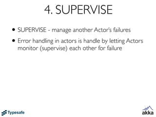 4. SUPERVISE
• SUPERVISE - manage another Actor’s failures
• Error handling in actors is handle by letting Actors
  monitor (supervise) each other for failure
 