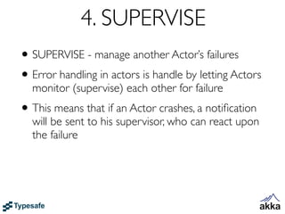 4. SUPERVISE
• SUPERVISE - manage another Actor’s failures
• Error handling in actors is handle by letting Actors
  monitor (supervise) each other for failure
• This means that if an Actor crashes, a notiﬁcation
  will be sent to his supervisor, who can react upon
  the failure
 