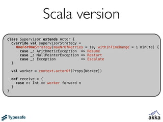 Scala version
class Supervisor extends Actor {
  override val supervisorStrategy =
    OneForOneStrategy(maxNrOfRetries = 10, withinTimeRange = 1 minute) {
      case _: ArithmeticException => Resume
      case _: NullPointerException => Restart
      case _: Exception             => Escalate
  }

    val worker = context.actorOf(Props[Worker])

    def receive = {
      case n: Int => worker forward n
    }
}
 