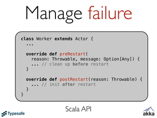Manage failure
class Worker extends Actor {
  ...

    override def preRestart(
      reason: Throwable, message: Option[Any]) {
      ... // clean up before restart
    }

    override def postRestart(reason: Throwable) {
      ... // init after restart
    }
}


                   Scala API
 