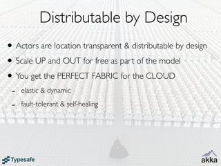 Distributable by Design
• Actors are location transparent & distributable by design
• Scale UP and OUT for free as part of the model
• You get the PERFECT FABRIC for the CLOUD
 -   elastic & dynamic

 -   fault-tolerant & self-healing
 