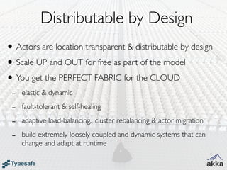 Distributable by Design
• Actors are location transparent & distributable by design
• Scale UP and OUT for free as part of the model
• You get the PERFECT FABRIC for the CLOUD
 -   elastic & dynamic

 -   fault-tolerant & self-healing

 -   adaptive load-balancing, cluster rebalancing & actor migration

 -   build extremely loosely coupled and dynamic systems that can
     change and adapt at runtime
 