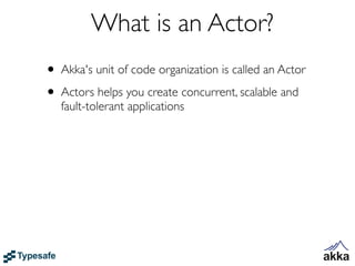 What is an Actor?
• Akka's unit of code organization is called an Actor
• Actors helps you create concurrent, scalable and
   fault-tolerant applications
 