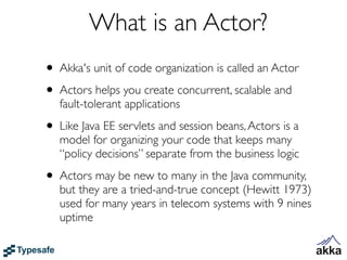 What is an Actor?
• Akka's unit of code organization is called an Actor
• Actors helps you create concurrent, scalable and
   fault-tolerant applications

• Like Java EE servlets and session beans, Actors is a
   model for organizing your code that keeps many
   “policy decisions” separate from the business logic

• Actors may be new to many in the Java community,
   but they are a tried-and-true concept (Hewitt 1973)
   used for many years in telecom systems with 9 nines
   uptime
 