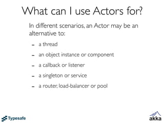 What can I use Actors for?
 In different scenarios, an Actor may be an
 alternative to:
  -   a thread

  -   an object instance or component

  -   a callback or listener

  -   a singleton or service

  -   a router, load-balancer or pool
 