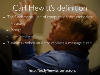 Carl Hewitt’s deﬁnition
-   The fundamental unit of computation that embodies:
    -   Processing

    -   Storage

    -   Communication

-   3 axioms - When an Actor receives a message it can:




                     http://bit.ly/hewitt-on-actors
 