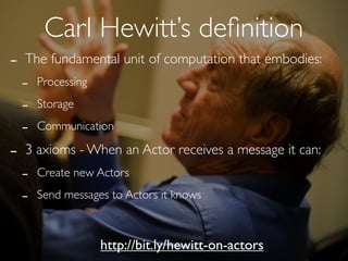 Carl Hewitt’s deﬁnition
-   The fundamental unit of computation that embodies:
    -   Processing

    -   Storage

    -   Communication

-   3 axioms - When an Actor receives a message it can:
    -   Create new Actors

    -   Send messages to Actors it knows



                     http://bit.ly/hewitt-on-actors
 