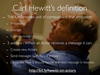 Carl Hewitt’s deﬁnition
-   The fundamental unit of computation that embodies:
    -   Processing

    -   Storage

    -   Communication

-   3 axioms - When an Actor receives a message it can:
    -   Create new Actors

    -   Send messages to Actors it knows

    -   Designate how it should handle the next message it receives

                     http://bit.ly/hewitt-on-actors
 
