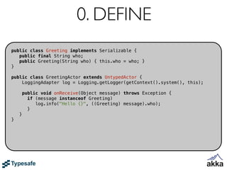 0. DEFINE
public class Greeting implements Serializable {
   public final String who;
   public Greeting(String who) { this.who = who; }
}

public class GreetingActor extends UntypedActor {
    LoggingAdapter log = Logging.getLogger(getContext().system(), this);

        public void onReceive(Object message) throws Exception {
          if (message instanceof Greeting)
             log.info("Hello {}", ((Greeting) message).who);
          }
    }
}
 