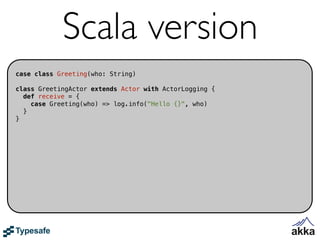 Scala version
case class Greeting(who: String)

class GreetingActor extends Actor with ActorLogging {
  def receive = {
    case Greeting(who) => log.info("Hello {}", who)
  }
}
 