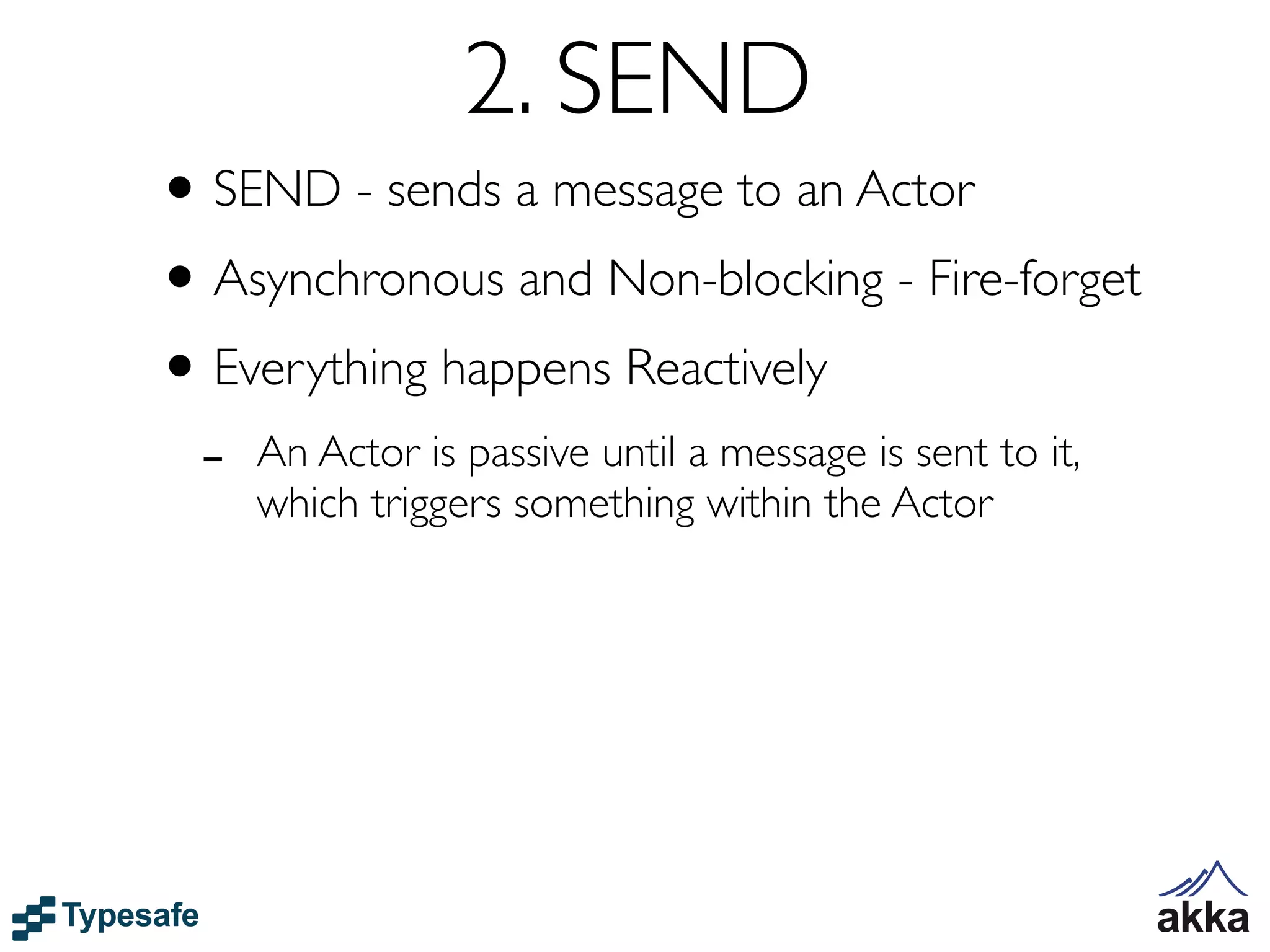 2. SEND
• SEND - sends a message to an Actor
• Asynchronous and Non-blocking - Fire-forget
• Everything happens Reactively
 -   An Actor is passive until a message is sent to it,
     which triggers something within the Actor
 