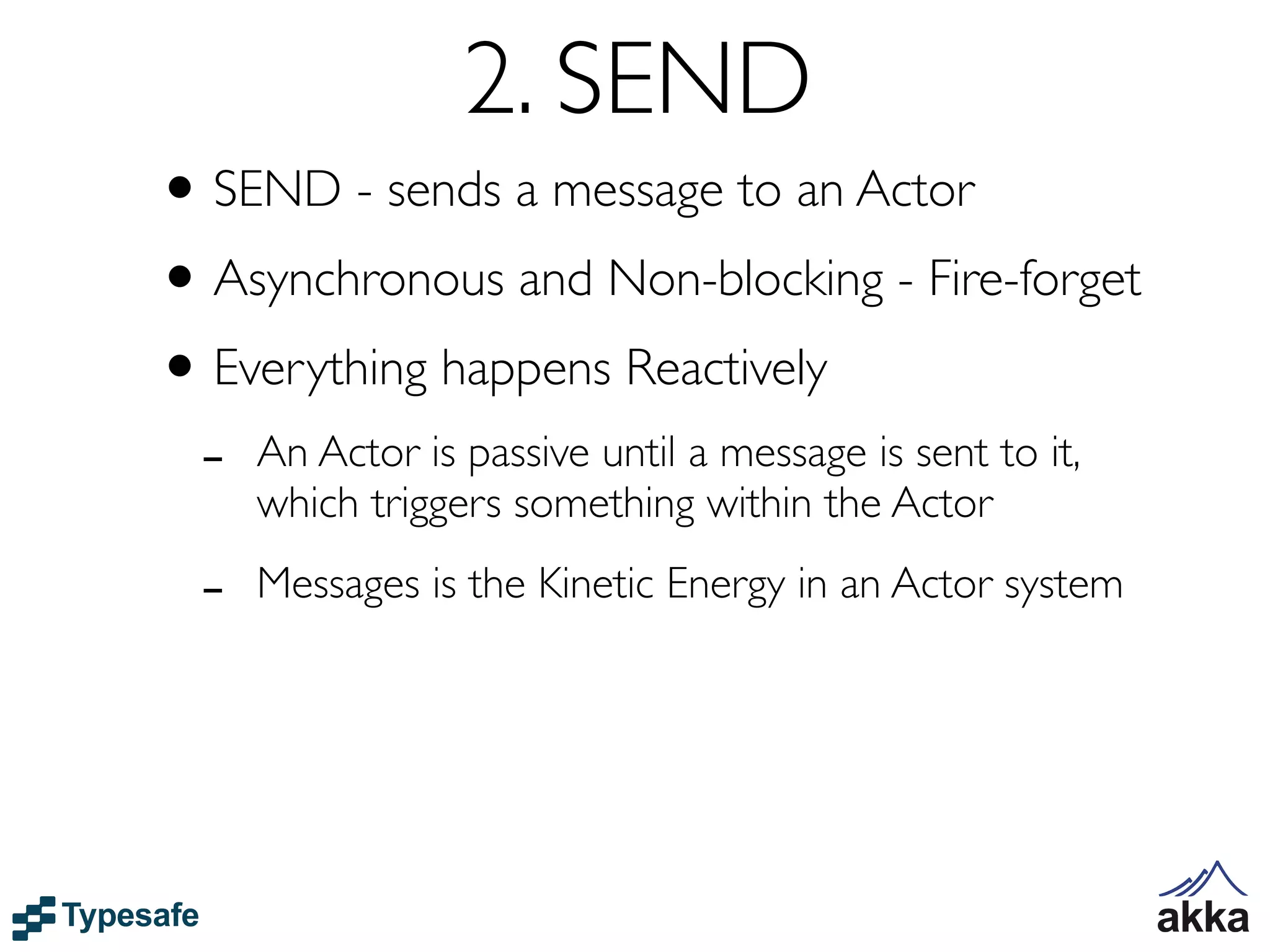 2. SEND
• SEND - sends a message to an Actor
• Asynchronous and Non-blocking - Fire-forget
• Everything happens Reactively
 -   An Actor is passive until a message is sent to it,
     which triggers something within the Actor

 -   Messages is the Kinetic Energy in an Actor system
 