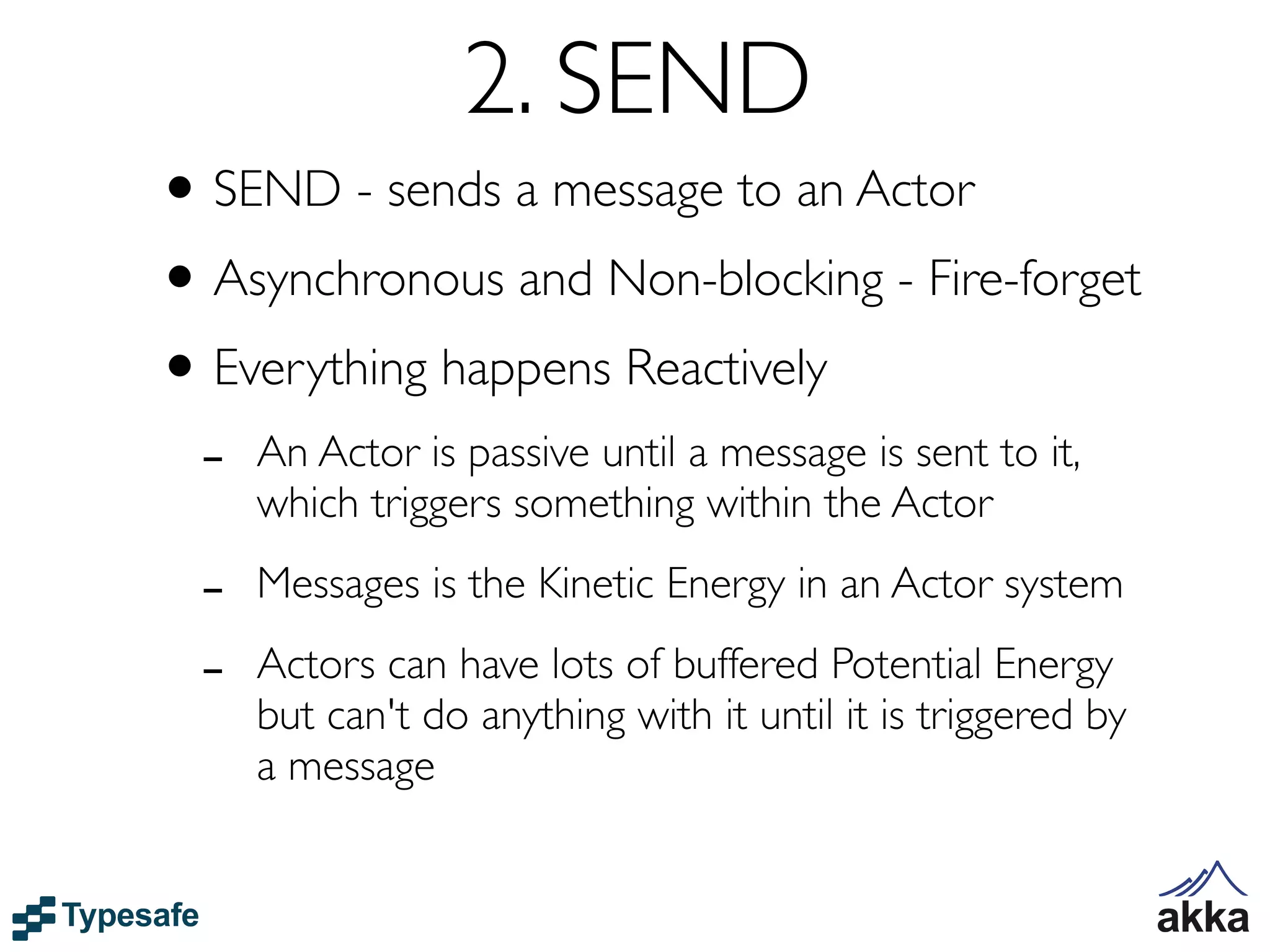2. SEND
• SEND - sends a message to an Actor
• Asynchronous and Non-blocking - Fire-forget
• Everything happens Reactively
 -   An Actor is passive until a message is sent to it,
     which triggers something within the Actor

 -   Messages is the Kinetic Energy in an Actor system

 -   Actors can have lots of buffered Potential Energy
     but can't do anything with it until it is triggered by
     a message
 