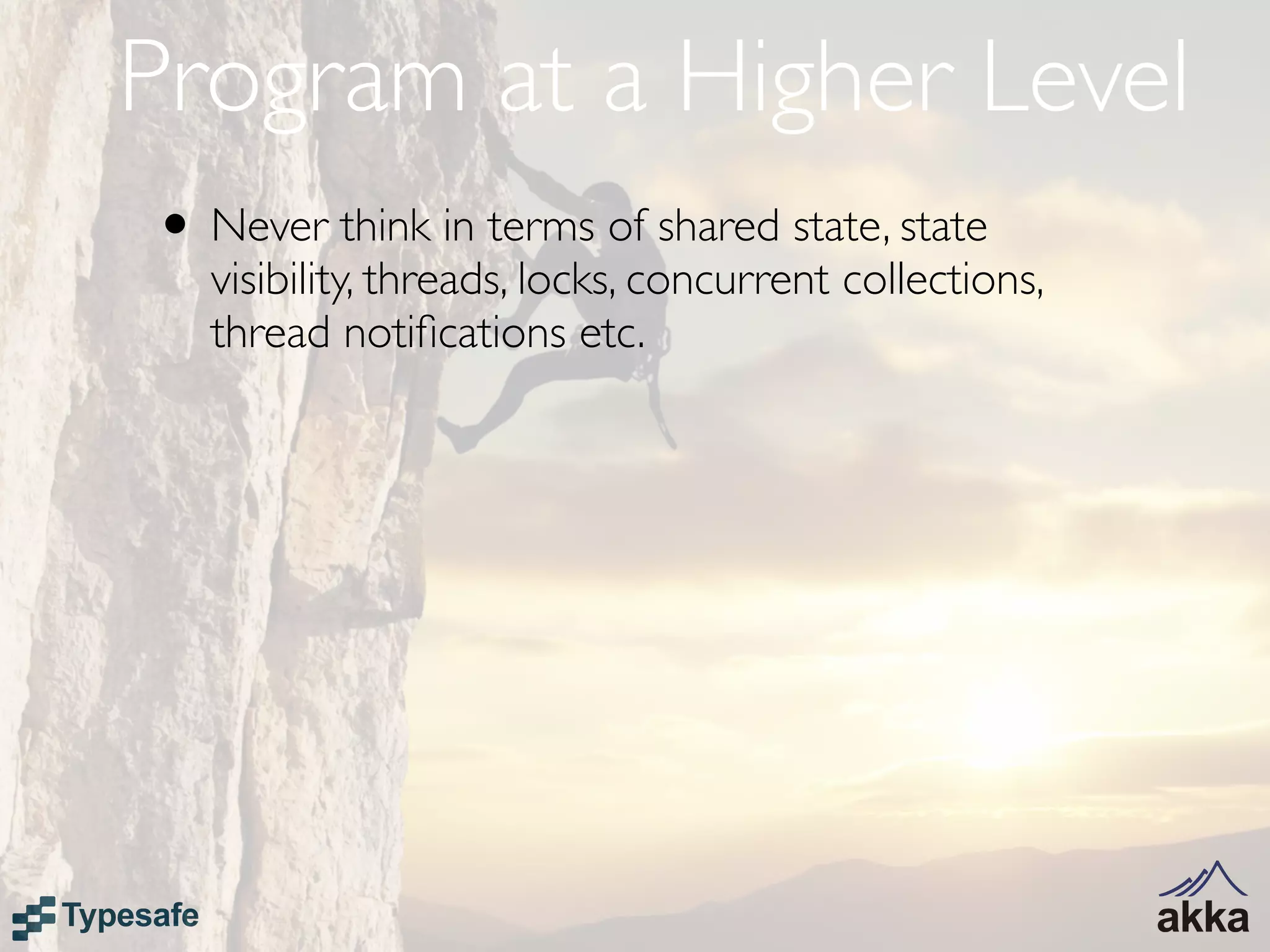 Program at a Higher Level
• Never think in terms of shared state, state
   visibility, threads, locks, concurrent collections,
   thread notiﬁcations etc.
 