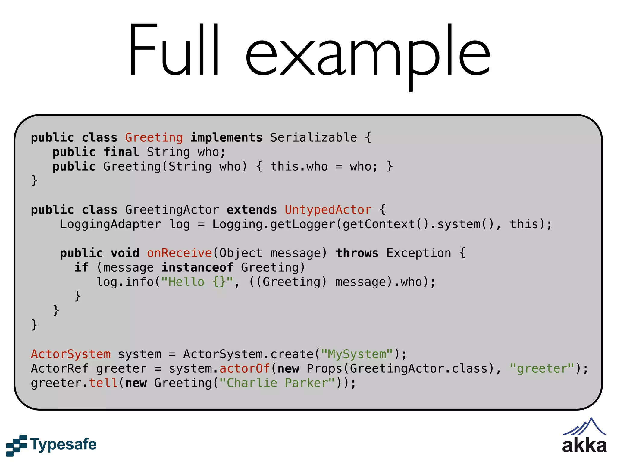 Full example
public class Greeting implements Serializable {
   public final String who;
   public Greeting(String who) { this.who = who; }
}

public class GreetingActor extends UntypedActor {
    LoggingAdapter log = Logging.getLogger(getContext().system(), this);

        public void onReceive(Object message) throws Exception {
          if (message instanceof Greeting)
             log.info("Hello {}", ((Greeting) message).who);
          }
    }
}

ActorSystem system = ActorSystem.create("MySystem");
ActorRef greeter = system.actorOf(new Props(GreetingActor.class), "greeter");
greeter.tell(new Greeting("Charlie Parker"));
 