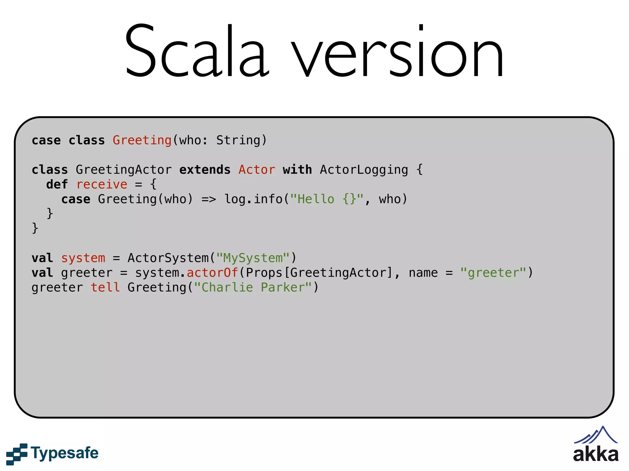 Scala version
case class Greeting(who: String)

class GreetingActor extends Actor with ActorLogging {
  def receive = {
    case Greeting(who) => log.info("Hello {}", who)
  }
}

val system = ActorSystem("MySystem")
val greeter = system.actorOf(Props[GreetingActor], name = "greeter")
greeter tell Greeting("Charlie Parker")
 
