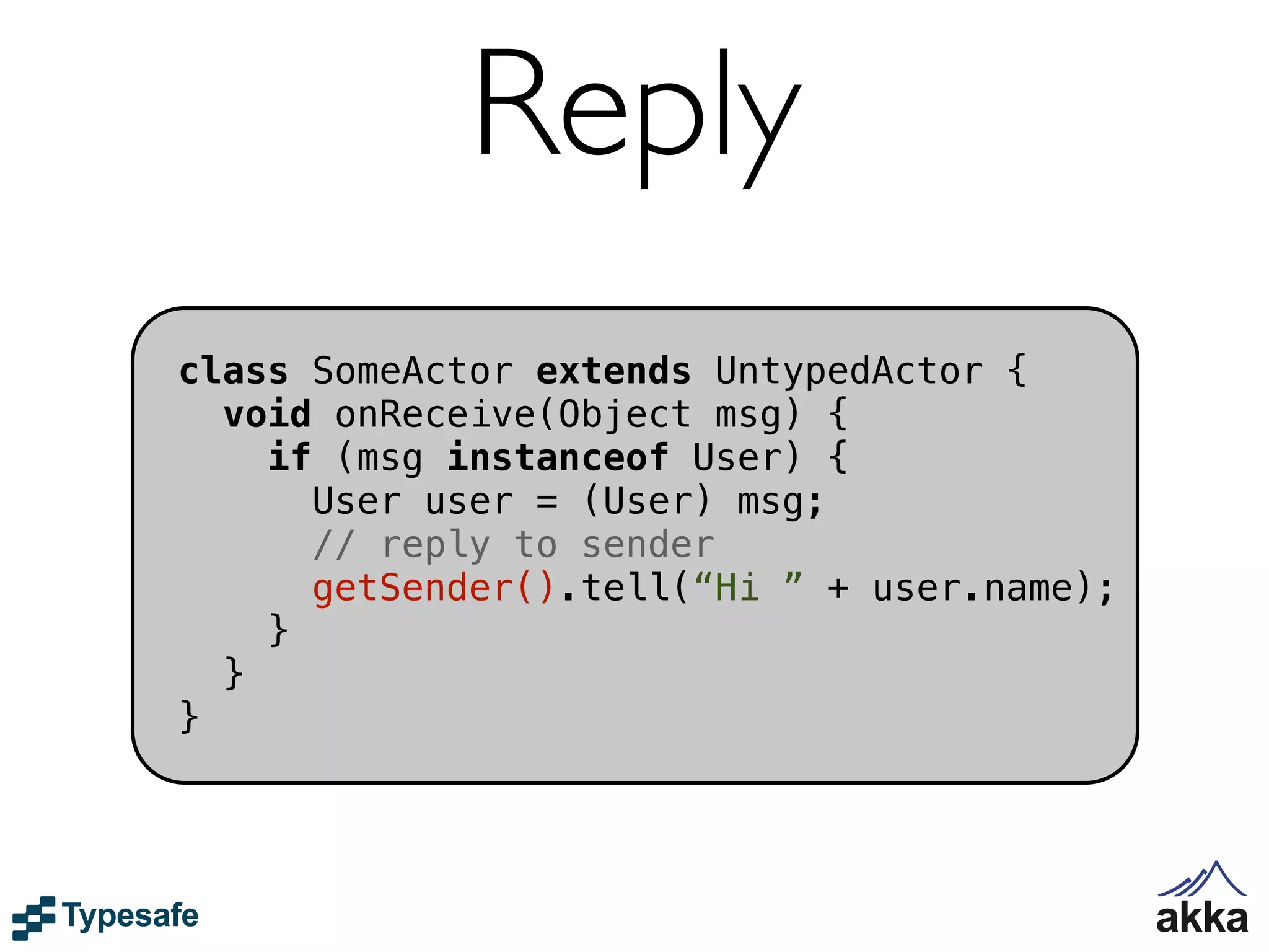Reply
class SomeActor extends UntypedActor {
  void onReceive(Object msg) {
    if (msg instanceof User) {
      User user = (User) msg;
      // reply to sender
      getSender().tell(“Hi ” + user.name);
    }
  }
}
 