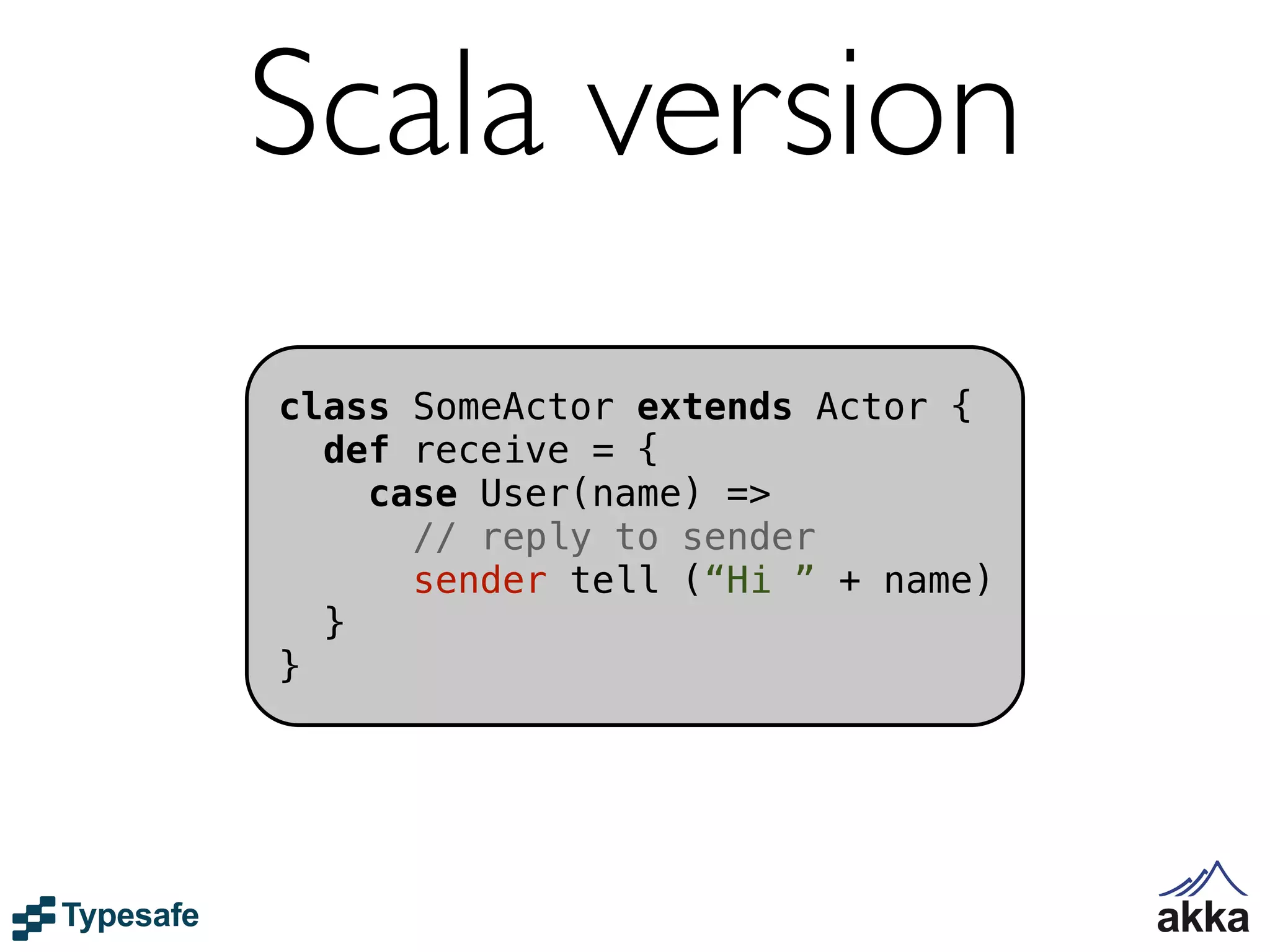 Scala version
class SomeActor extends Actor {
  def receive = {
    case User(name) =>
      // reply to sender
      sender tell (“Hi ” + name)
  }
}
 