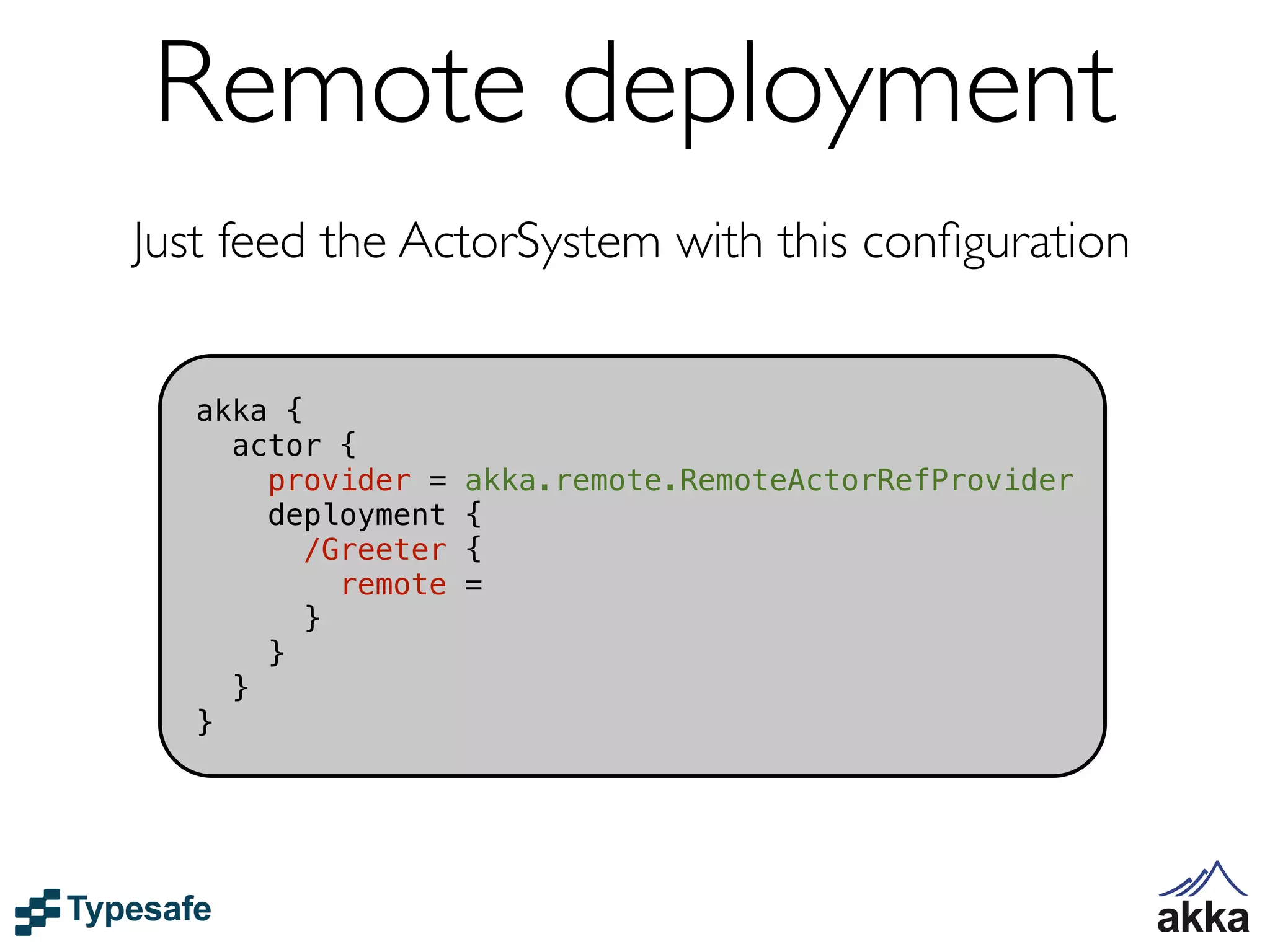 Remote deployment
Just feed the ActorSystem with this conﬁguration


   akka {
     actor {
       provider =    akka.remote.RemoteActorRefProvider
       deployment    {
         /Greeter    {
            remote   =
          }
       }
     }
   }
 