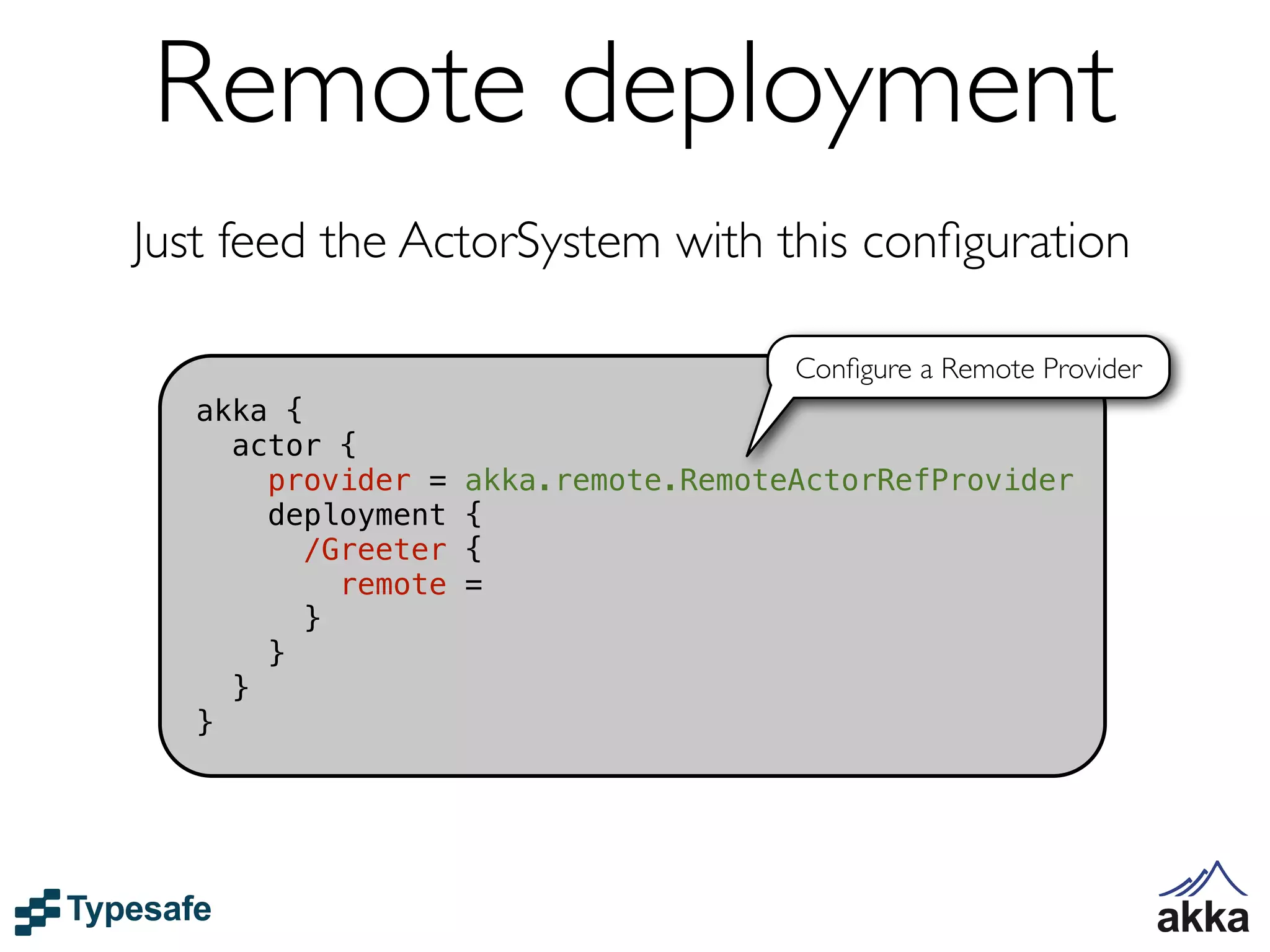 Remote deployment
Just feed the ActorSystem with this conﬁguration

                                       Conﬁgure a Remote Provider
   akka {
     actor {
       provider =    akka.remote.RemoteActorRefProvider
       deployment    {
         /Greeter    {
            remote   =
          }
       }
     }
   }
 