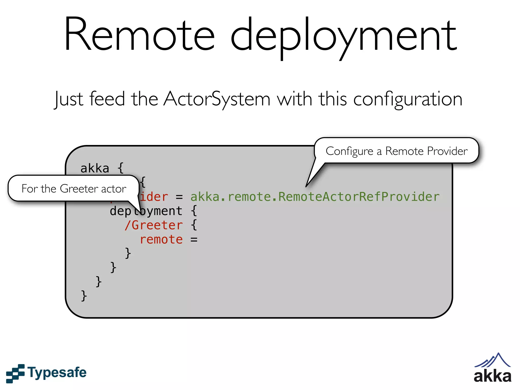 Remote deployment
     Just feed the ActorSystem with this conﬁguration

                                                  Conﬁgure a Remote Provider
           akka {
For the Greeter actor {
              actor
                  provider =    akka.remote.RemoteActorRefProvider
                  deployment    {
                     /Greeter   {
                       remote   =
                     }
                  }
              }
           }
 