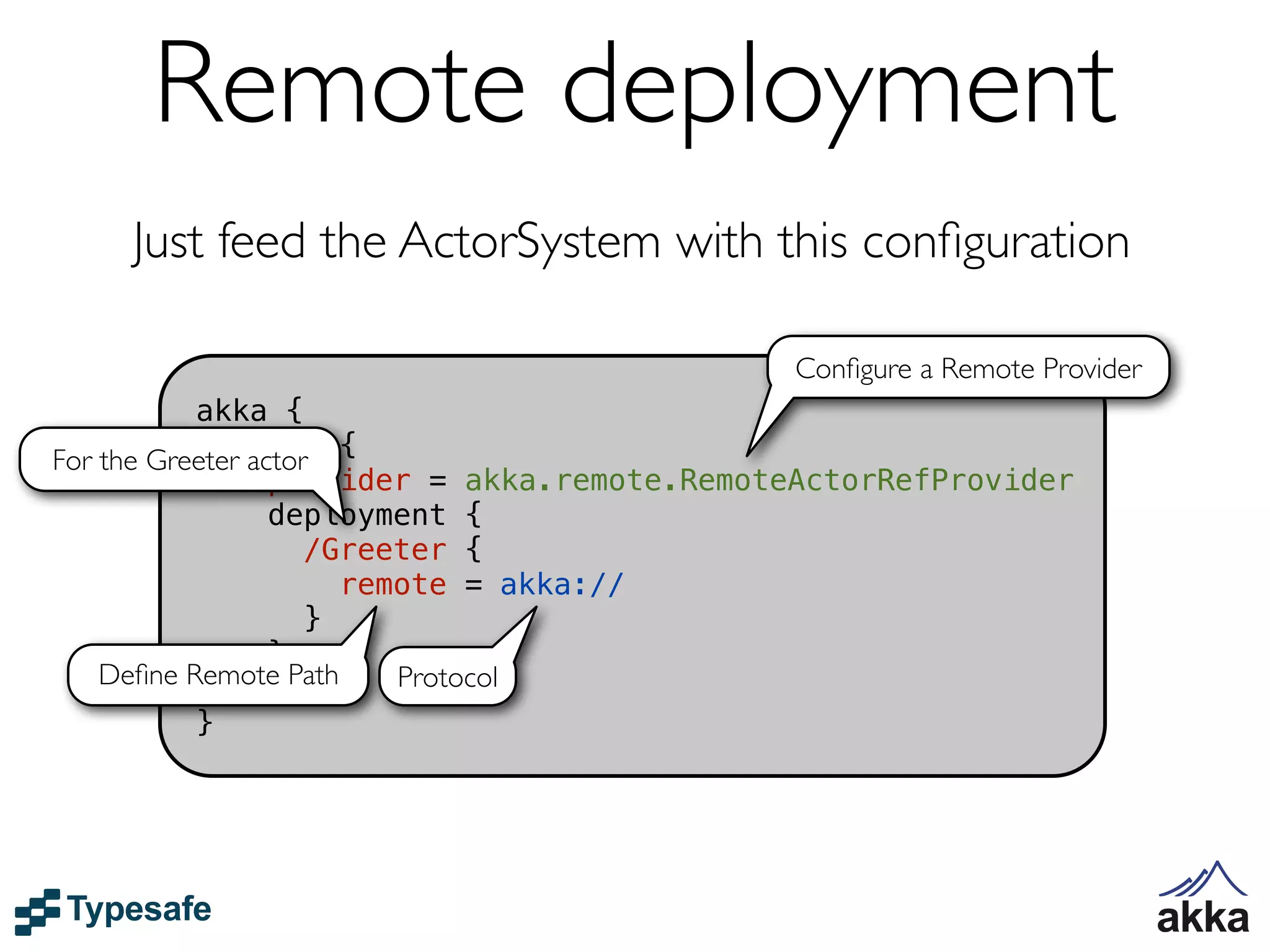 Remote deployment
    Just feed the ActorSystem with this conﬁguration

                                             Conﬁgure a Remote Provider
           akka {
For the Greeter actor {
              actor
                  provider = akka.remote.RemoteActorRefProvider
                  deployment {
                     /Greeter {
                       remote = akka://
                     }
                  }
    Deﬁne Remote Path
              }           Protocol
           }
 