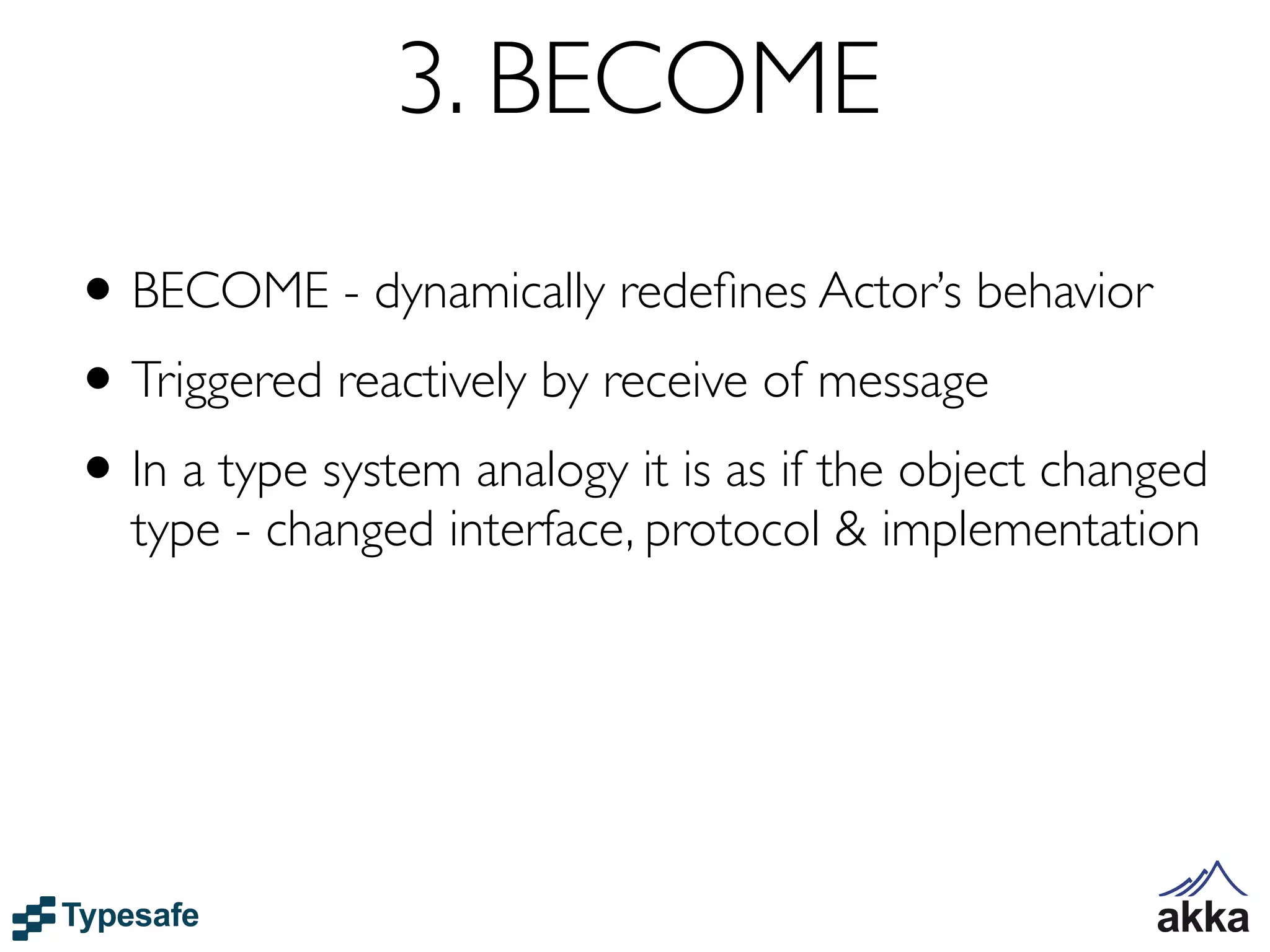 3. BECOME
• BECOME - dynamically redeﬁnes Actor’s behavior
• Triggered reactively by receive of message
• In a type system analogy it is as if the object changed
  type - changed interface, protocol & implementation
 
