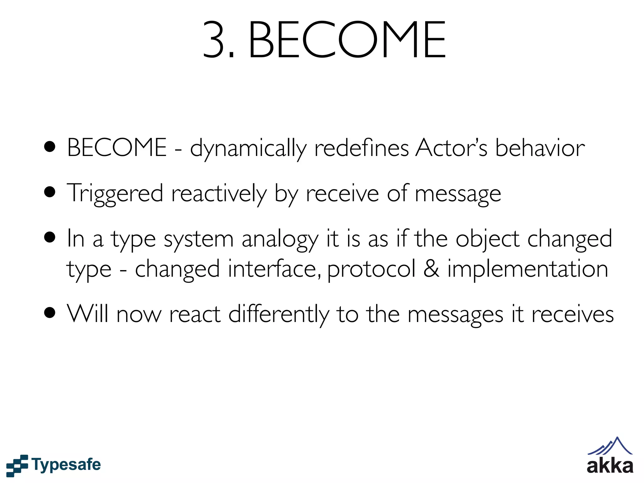 3. BECOME
• BECOME - dynamically redeﬁnes Actor’s behavior
• Triggered reactively by receive of message
• In a type system analogy it is as if the object changed
  type - changed interface, protocol & implementation
• Will now react differently to the messages it receives
 