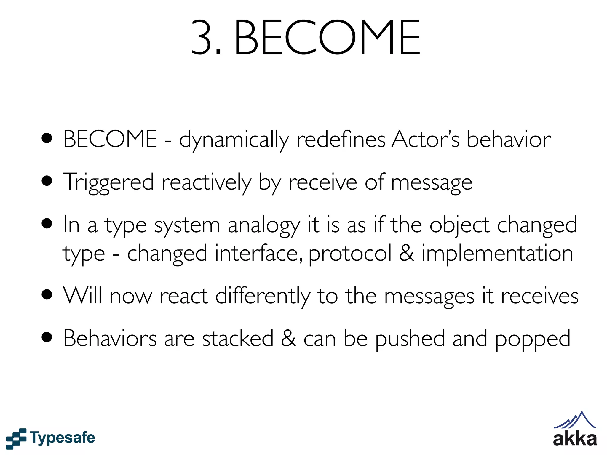 3. BECOME
• BECOME - dynamically redeﬁnes Actor’s behavior
• Triggered reactively by receive of message
• In a type system analogy it is as if the object changed
  type - changed interface, protocol & implementation
• Will now react differently to the messages it receives
• Behaviors are stacked & can be pushed and popped
 