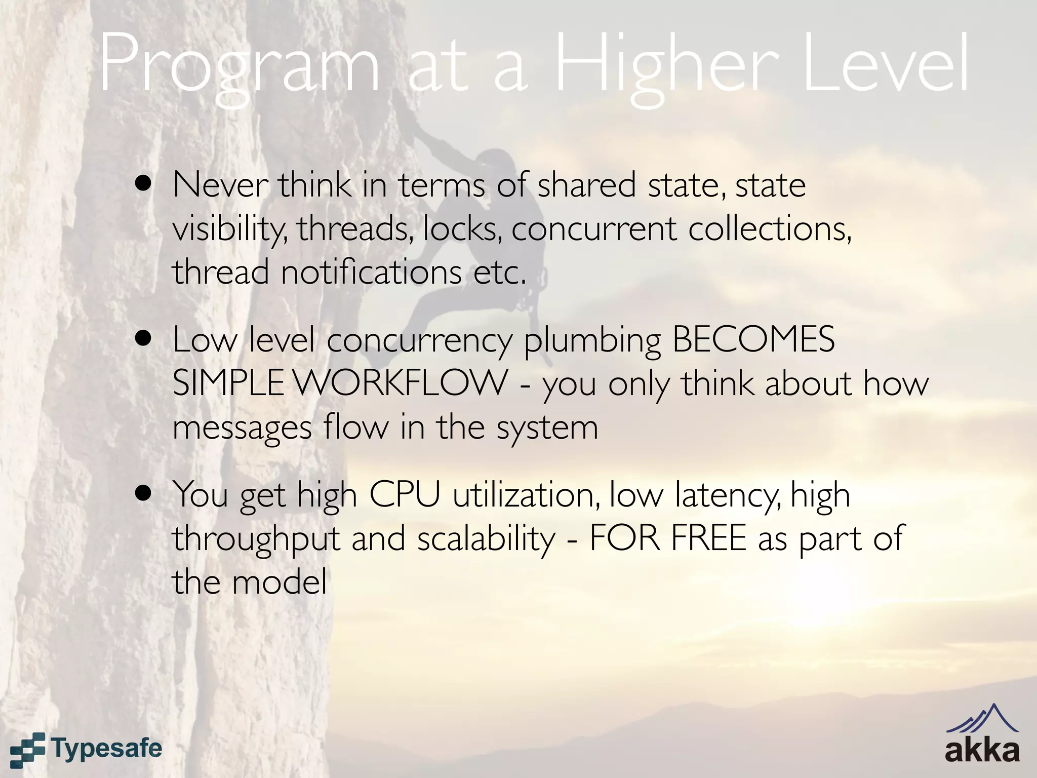 Program at a Higher Level
• Never think in terms of shared state, state
   visibility, threads, locks, concurrent collections,
   thread notiﬁcations etc.
• Low level concurrency plumbing BECOMES
   SIMPLE WORKFLOW - you only think about how
   messages ﬂow in the system
• You get high CPU utilization, low latency, high
   throughput and scalability - FOR FREE as part of
   the model
 