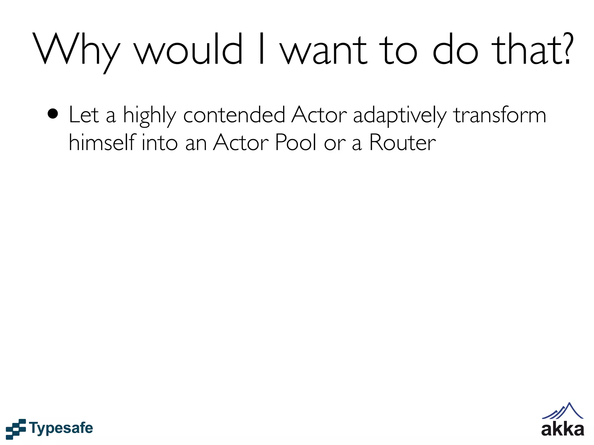 Why would I want to do that?
• Let a highly contended Actor adaptively transform
  himself into an Actor Pool or a Router
 