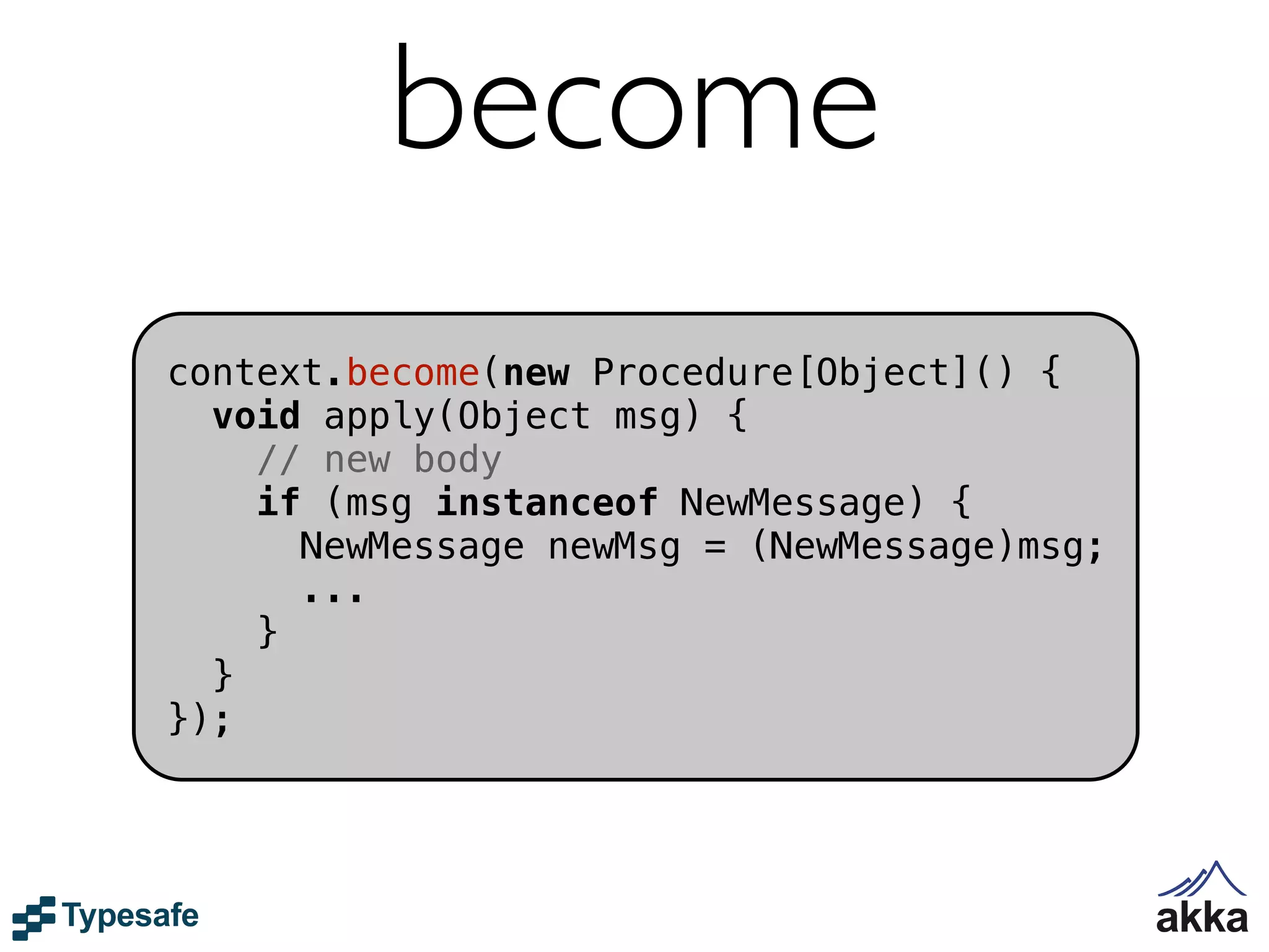 become
context.become(new Procedure[Object]() {
  void apply(Object msg) {
    // new body
    if (msg instanceof NewMessage) {
      NewMessage newMsg = (NewMessage)msg;
      ...
    }
  }
});
 
