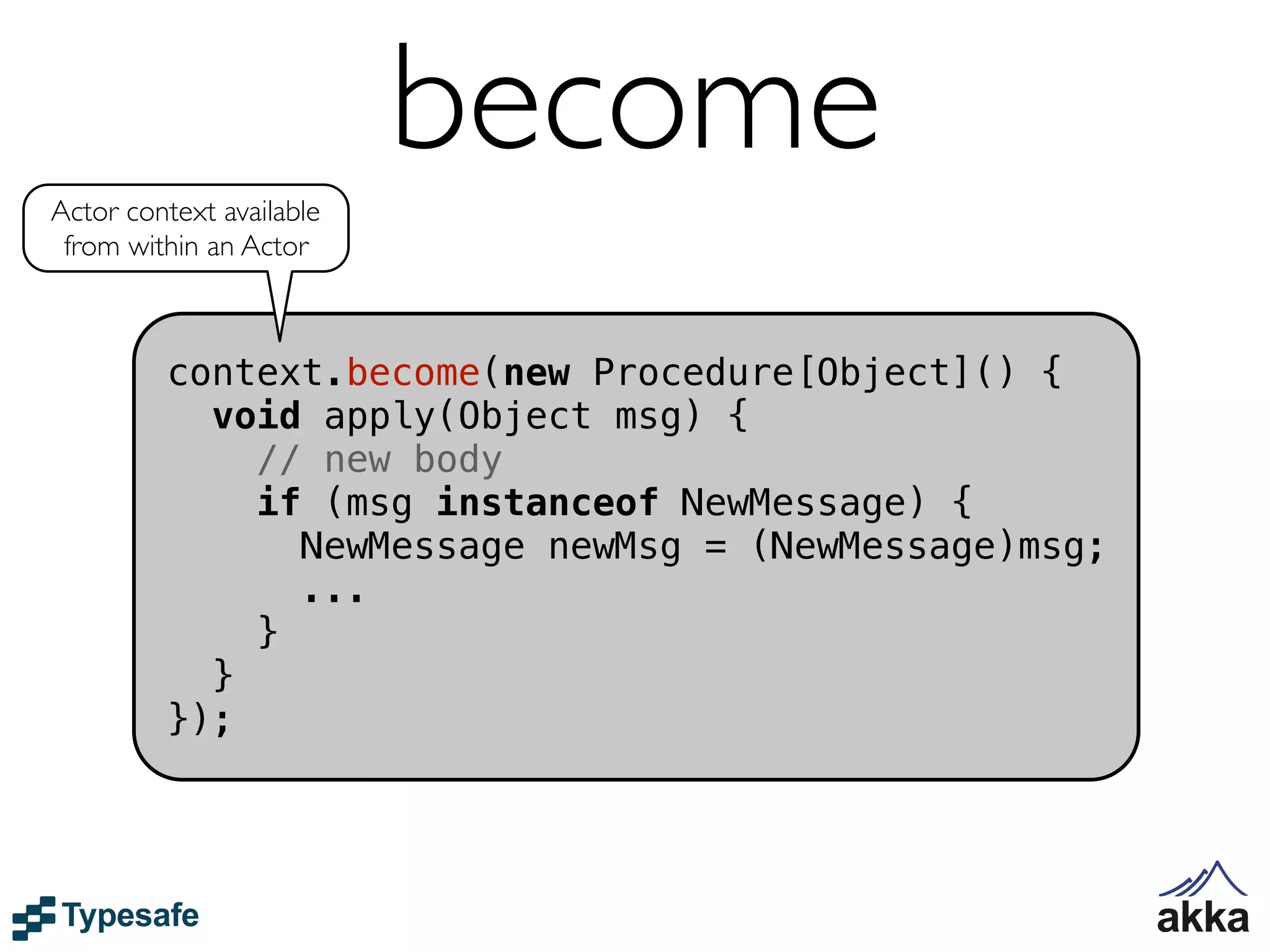 Actor context available
                          become
 from within an Actor



         context.become(new Procedure[Object]() {
           void apply(Object msg) {
             // new body
             if (msg instanceof NewMessage) {
               NewMessage newMsg = (NewMessage)msg;
               ...
             }
           }
         });
 