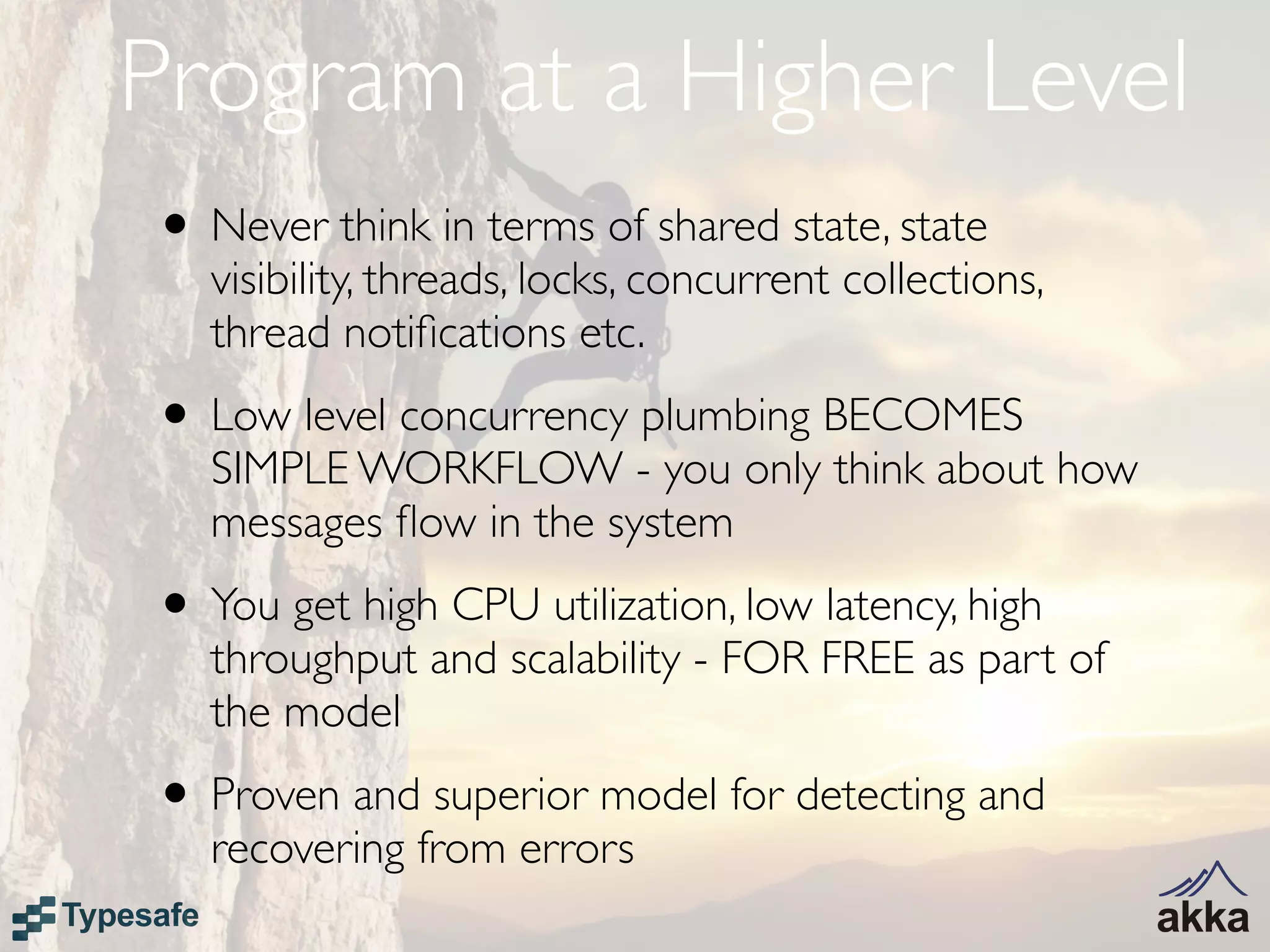 Program at a Higher Level
• Never think in terms of shared state, state
   visibility, threads, locks, concurrent collections,
   thread notiﬁcations etc.
• Low level concurrency plumbing BECOMES
   SIMPLE WORKFLOW - you only think about how
   messages ﬂow in the system
• You get high CPU utilization, low latency, high
   throughput and scalability - FOR FREE as part of
   the model
• Proven and superior model for detecting and
   recovering from errors
 