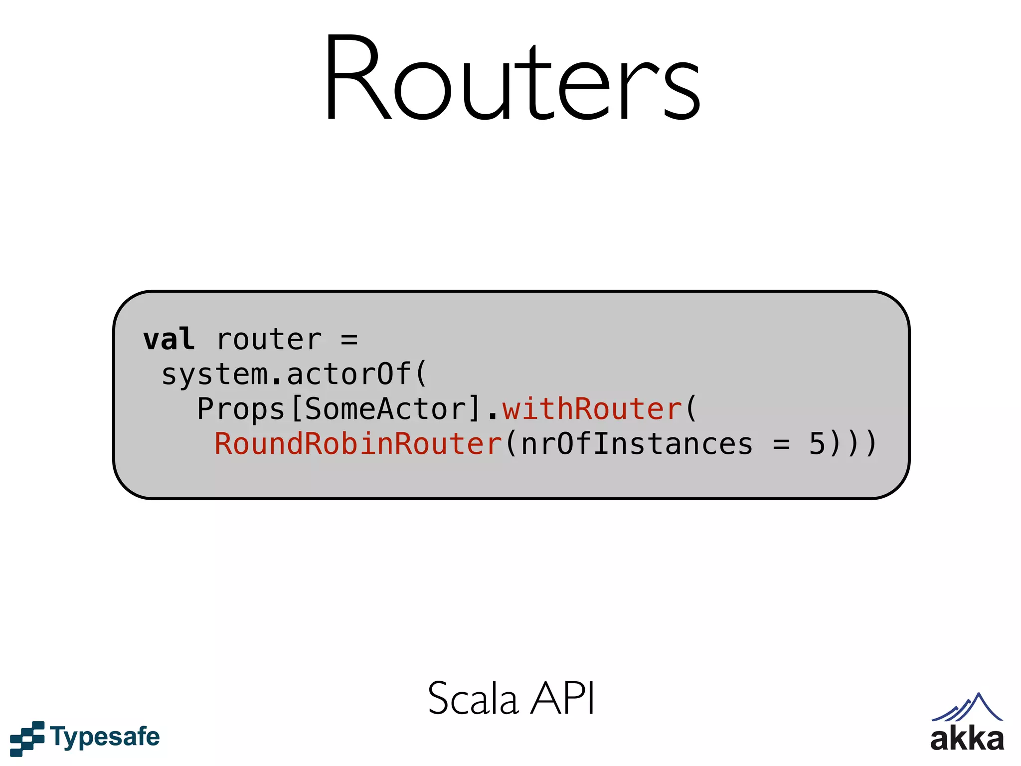 Routers
val router =
 system.actorOf(
   Props[SomeActor].withRouter(
    RoundRobinRouter(nrOfInstances = 5)))




               Scala API
 