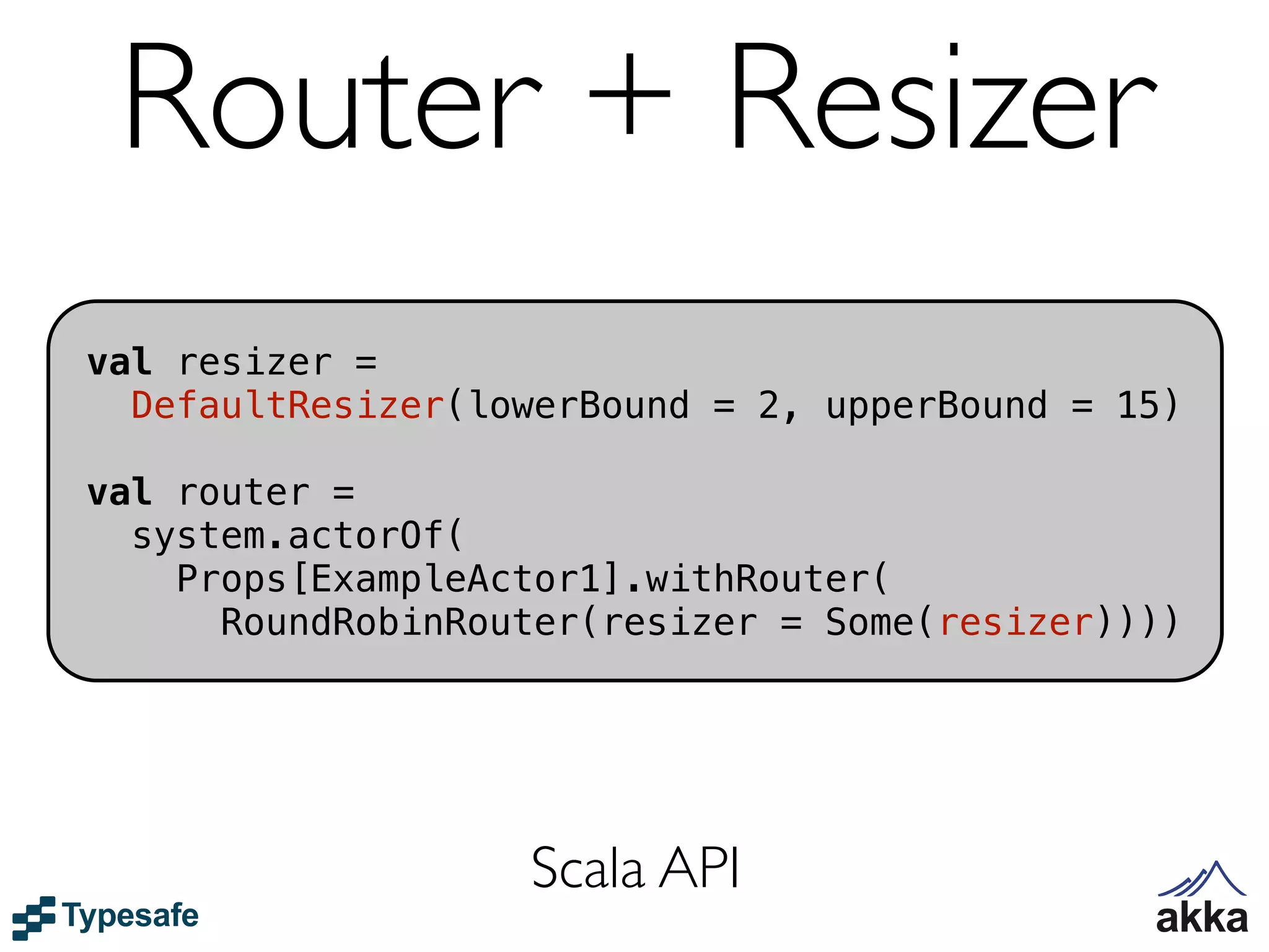 Router + Resizer
val resizer =
  DefaultResizer(lowerBound = 2, upperBound = 15)

val router =
  system.actorOf(
    Props[ExampleActor1].withRouter(
      RoundRobinRouter(resizer = Some(resizer))))




                   Scala API
 