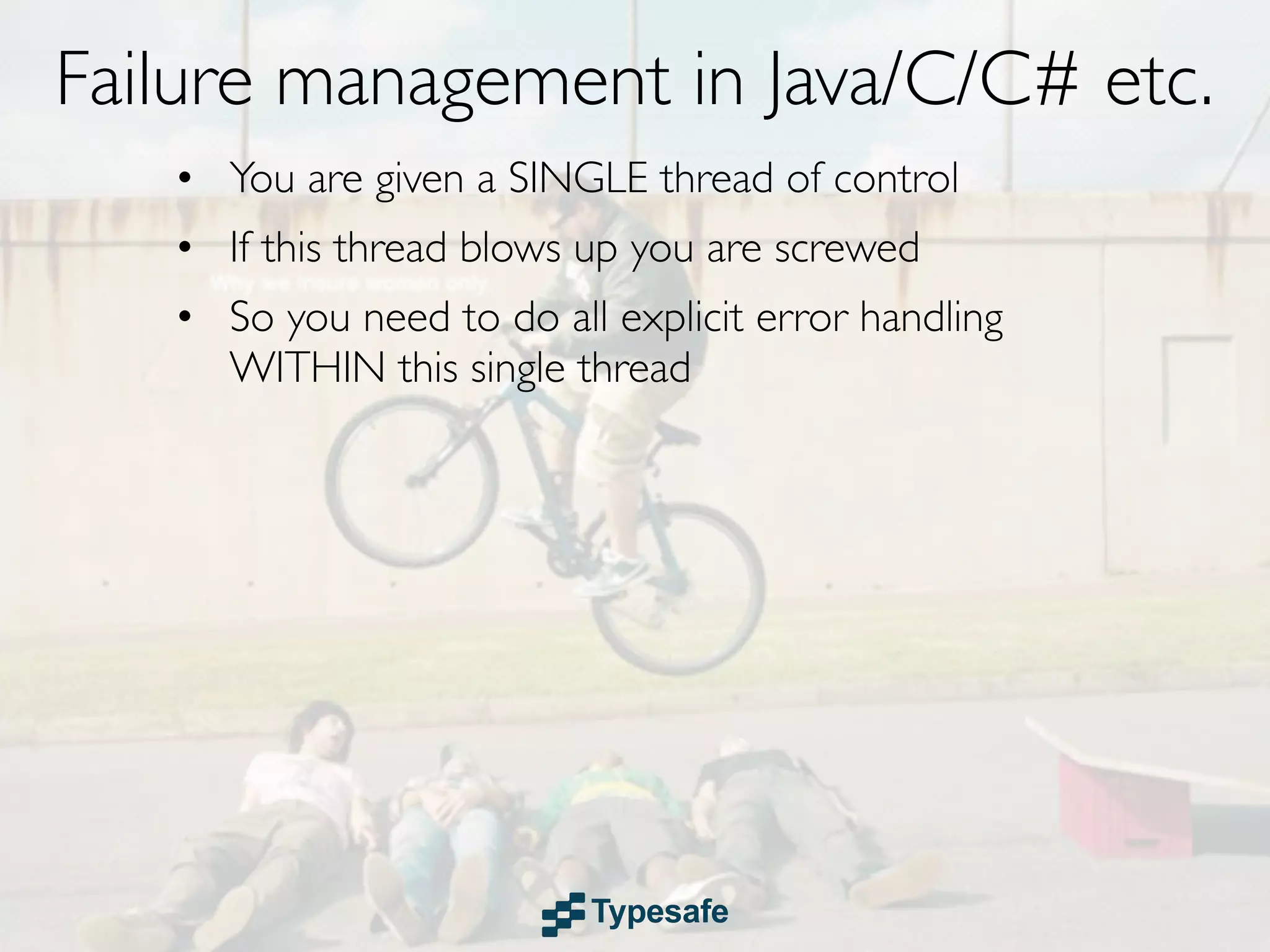 Failure management in Java/C/C# etc.
   • You are given a SINGLE thread of control
   • If this thread blows up you are screwed
   • So you need to do all explicit error handling
     WITHIN this single thread
 