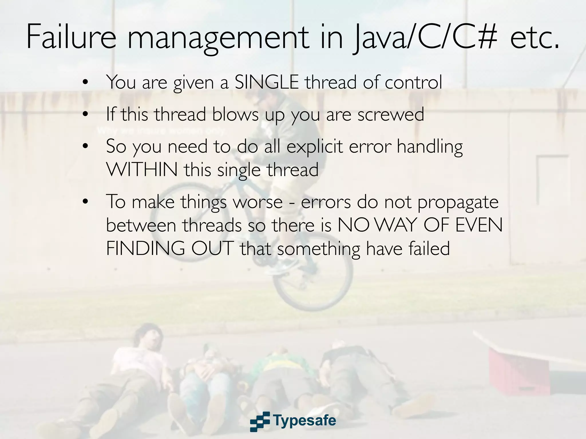 Failure management in Java/C/C# etc.
   • You are given a SINGLE thread of control
   • If this thread blows up you are screwed
   • So you need to do all explicit error handling
     WITHIN this single thread
   • To make things worse - errors do not propagate
     between threads so there is NO WAY OF EVEN
     FINDING OUT that something have failed
 