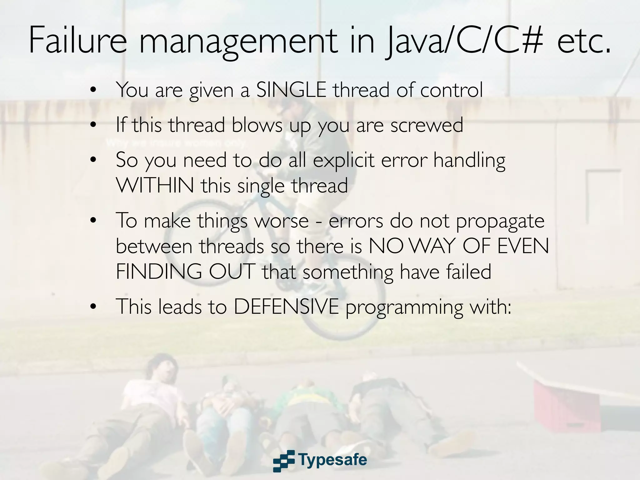 Failure management in Java/C/C# etc.
   • You are given a SINGLE thread of control
   • If this thread blows up you are screwed
   • So you need to do all explicit error handling
     WITHIN this single thread
   • To make things worse - errors do not propagate
     between threads so there is NO WAY OF EVEN
     FINDING OUT that something have failed
   • This leads to DEFENSIVE programming with:
 