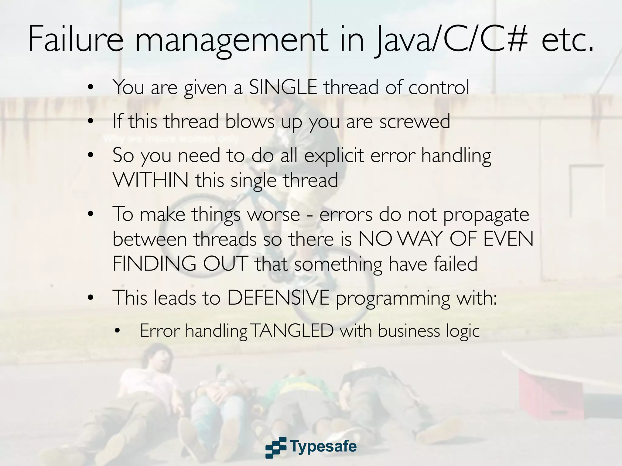 Failure management in Java/C/C# etc.
   • You are given a SINGLE thread of control
   • If this thread blows up you are screwed
   • So you need to do all explicit error handling
     WITHIN this single thread
   • To make things worse - errors do not propagate
     between threads so there is NO WAY OF EVEN
     FINDING OUT that something have failed
   • This leads to DEFENSIVE programming with:
      • Error handling TANGLED with business logic
 