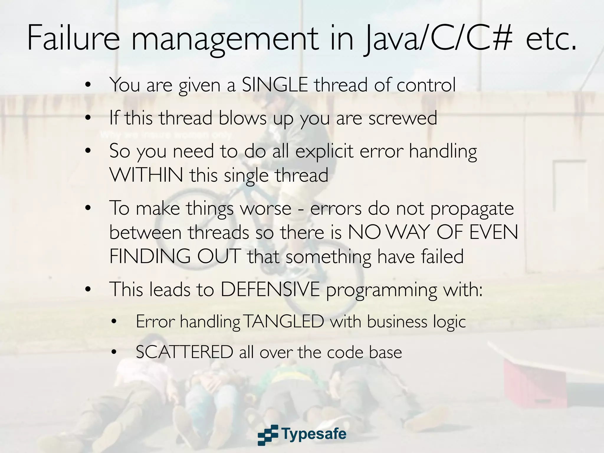 Failure management in Java/C/C# etc.
   • You are given a SINGLE thread of control
   • If this thread blows up you are screwed
   • So you need to do all explicit error handling
     WITHIN this single thread
   • To make things worse - errors do not propagate
     between threads so there is NO WAY OF EVEN
     FINDING OUT that something have failed
   • This leads to DEFENSIVE programming with:
      • Error handling TANGLED with business logic
      • SCATTERED all over the code base
 