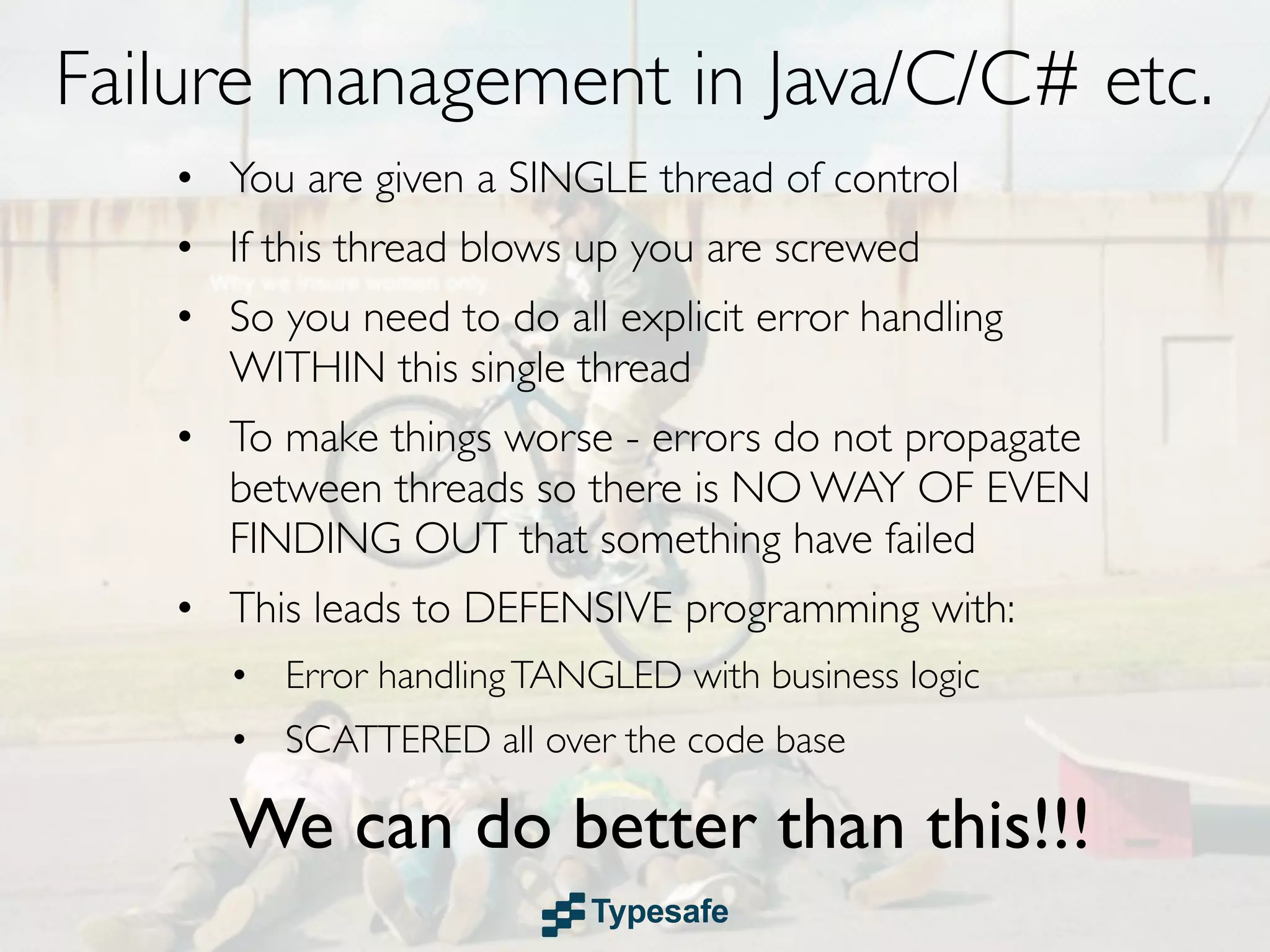 Failure management in Java/C/C# etc.
   • You are given a SINGLE thread of control
   • If this thread blows up you are screwed
   • So you need to do all explicit error handling
     WITHIN this single thread
   • To make things worse - errors do not propagate
     between threads so there is NO WAY OF EVEN
     FINDING OUT that something have failed
   • This leads to DEFENSIVE programming with:
      • Error handling TANGLED with business logic
      • SCATTERED all over the code base

      We can do better than this!!!
 