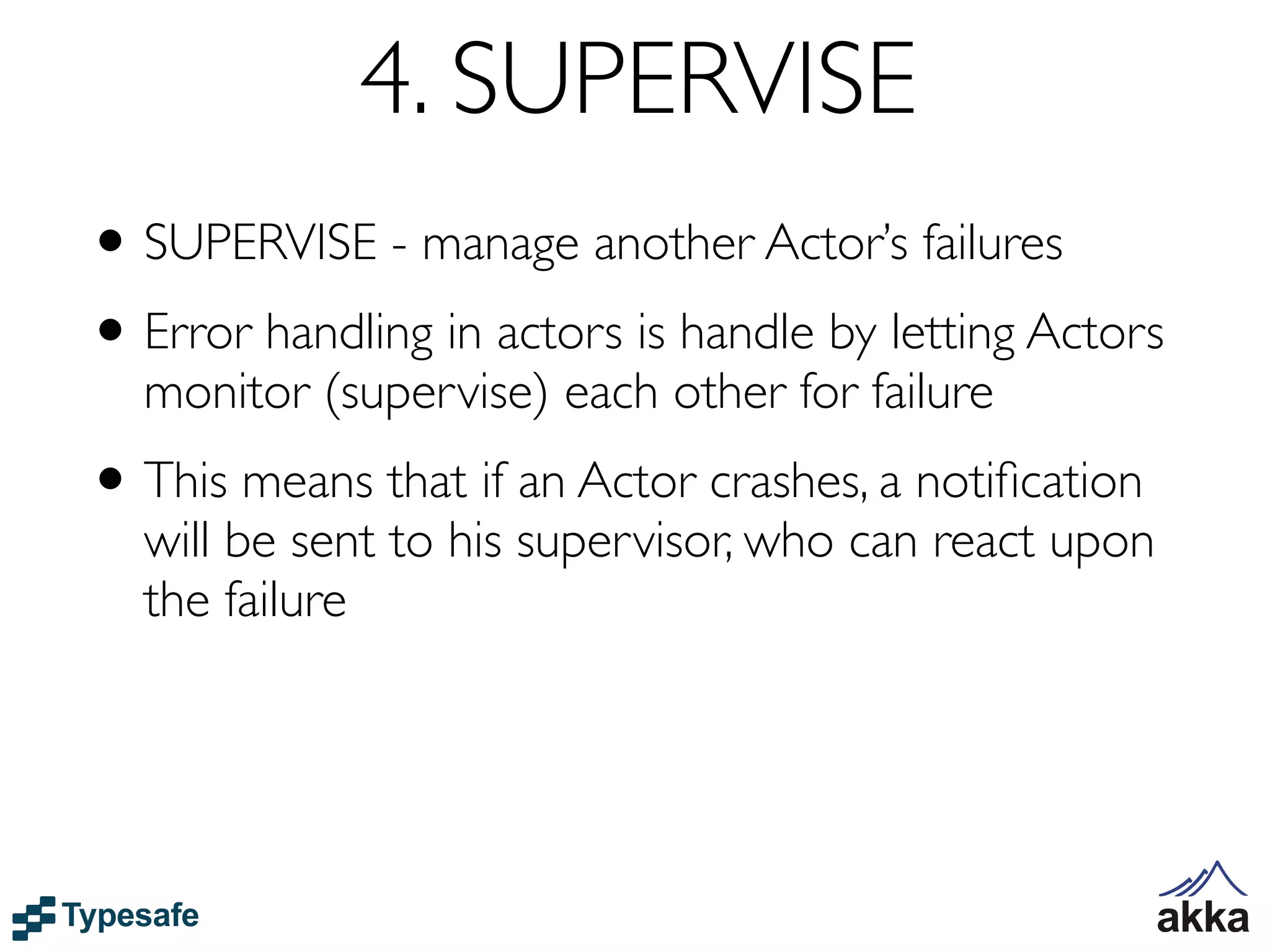 4. SUPERVISE
• SUPERVISE - manage another Actor’s failures
• Error handling in actors is handle by letting Actors
  monitor (supervise) each other for failure
• This means that if an Actor crashes, a notiﬁcation
  will be sent to his supervisor, who can react upon
  the failure
 