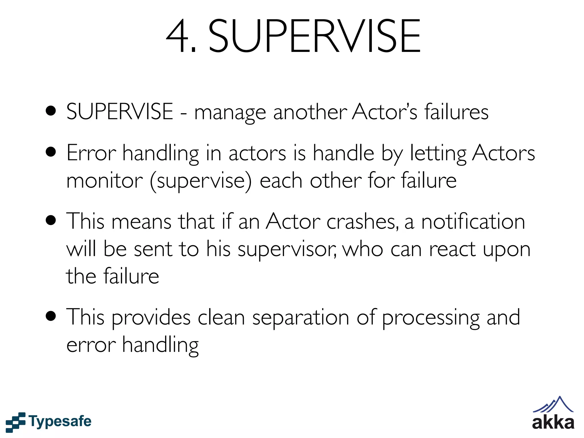 4. SUPERVISE
• SUPERVISE - manage another Actor’s failures
• Error handling in actors is handle by letting Actors
  monitor (supervise) each other for failure
• This means that if an Actor crashes, a notiﬁcation
  will be sent to his supervisor, who can react upon
  the failure
• This provides clean separation of processing and
  error handling
 