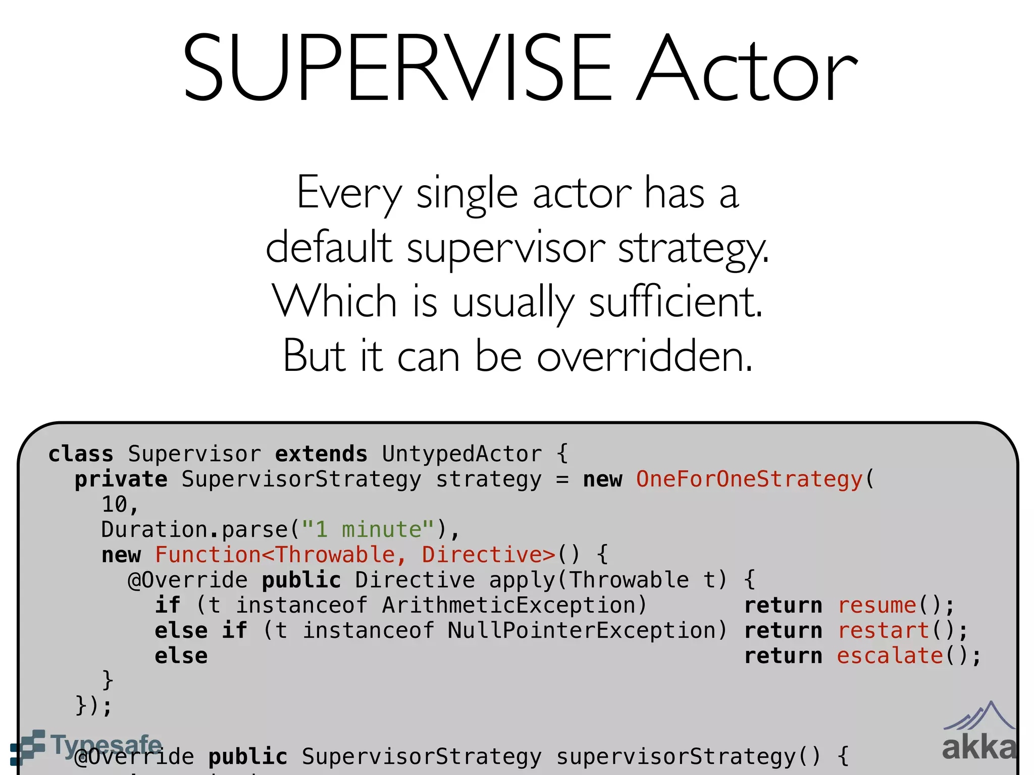 SUPERVISE Actor
                  Every single actor has a
                default supervisor strategy.
                Which is usually sufﬁcient.
                 But it can be overridden.
class Supervisor extends UntypedActor {
  private SupervisorStrategy strategy = new OneForOneStrategy(
    10,
    Duration.parse("1 minute"),
    new Function<Throwable, Directive>() {
      @Override public Directive apply(Throwable t) {
        if (t instanceof ArithmeticException)       return resume();
        else if (t instanceof NullPointerException) return restart();
        else                                        return escalate();
    }
  });

  @Override public SupervisorStrategy supervisorStrategy() {
 