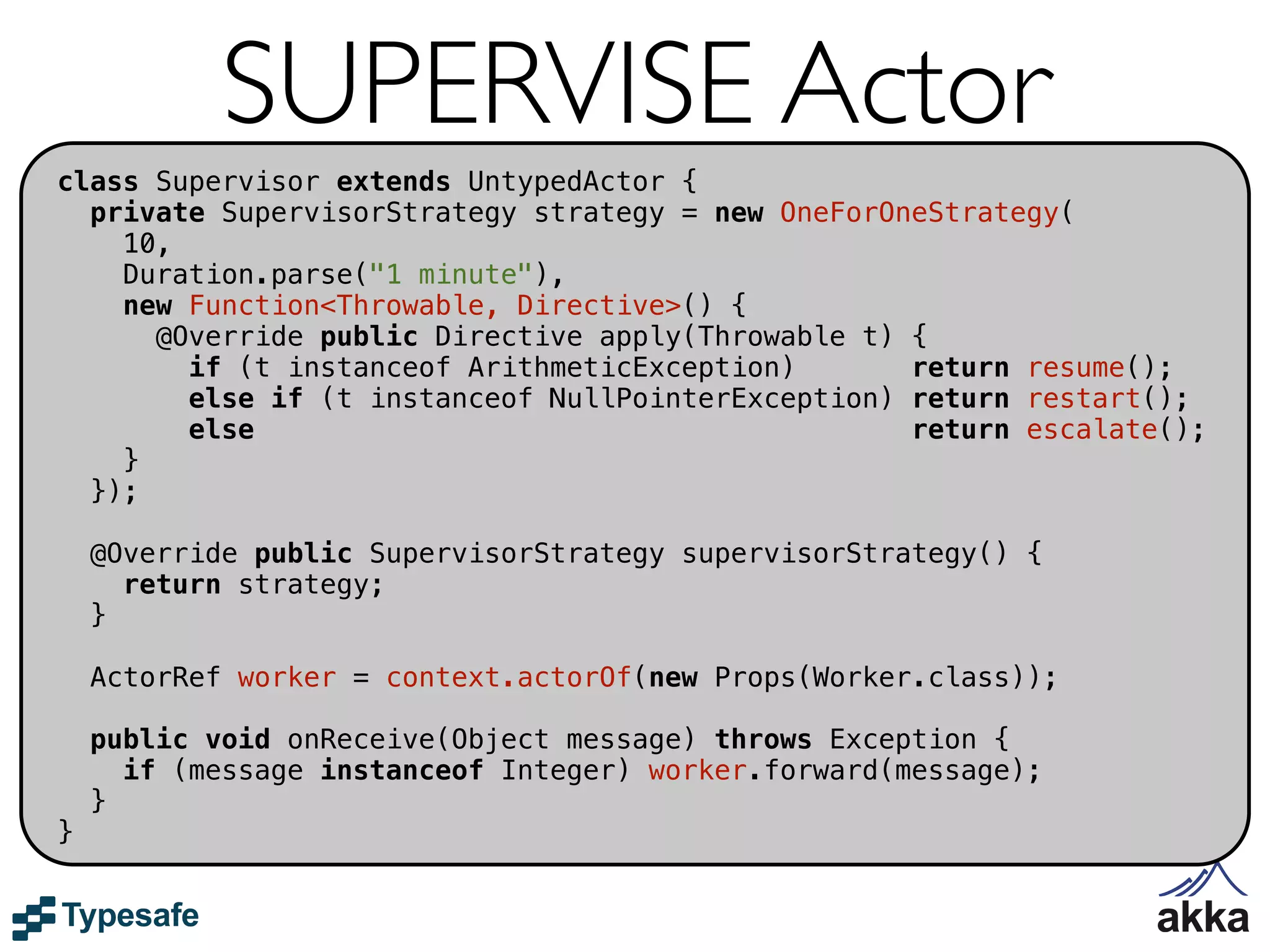 SUPERVISE Actor
class Supervisor extends UntypedActor {
  private SupervisorStrategy strategy = new OneForOneStrategy(
    10,
    Duration.parse("1 minute"),
    new Function<Throwable, Directive>() {
      @Override public Directive apply(Throwable t) {
        if (t instanceof ArithmeticException)       return resume();
        else if (t instanceof NullPointerException) return restart();
        else                                        return escalate();
    }
  });

    @Override public SupervisorStrategy supervisorStrategy() {
      return strategy;
    }

    ActorRef worker = context.actorOf(new Props(Worker.class));

    public void onReceive(Object message) throws Exception {
      if (message instanceof Integer) worker.forward(message);
    }
}
 