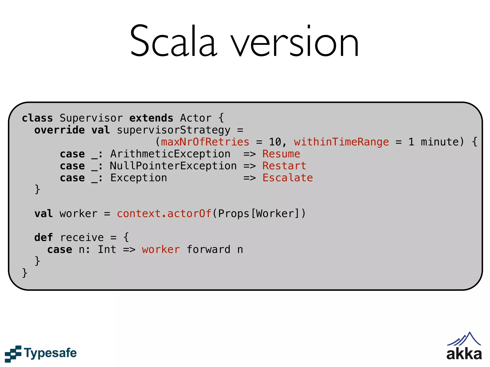 Scala version
class Supervisor extends Actor {
  override val supervisorStrategy =
                     (maxNrOfRetries = 10, withinTimeRange = 1 minute) {
      case _: ArithmeticException => Resume
      case _: NullPointerException => Restart
      case _: Exception             => Escalate
  }

    val worker = context.actorOf(Props[Worker])

    def receive = {
      case n: Int => worker forward n
    }
}
 