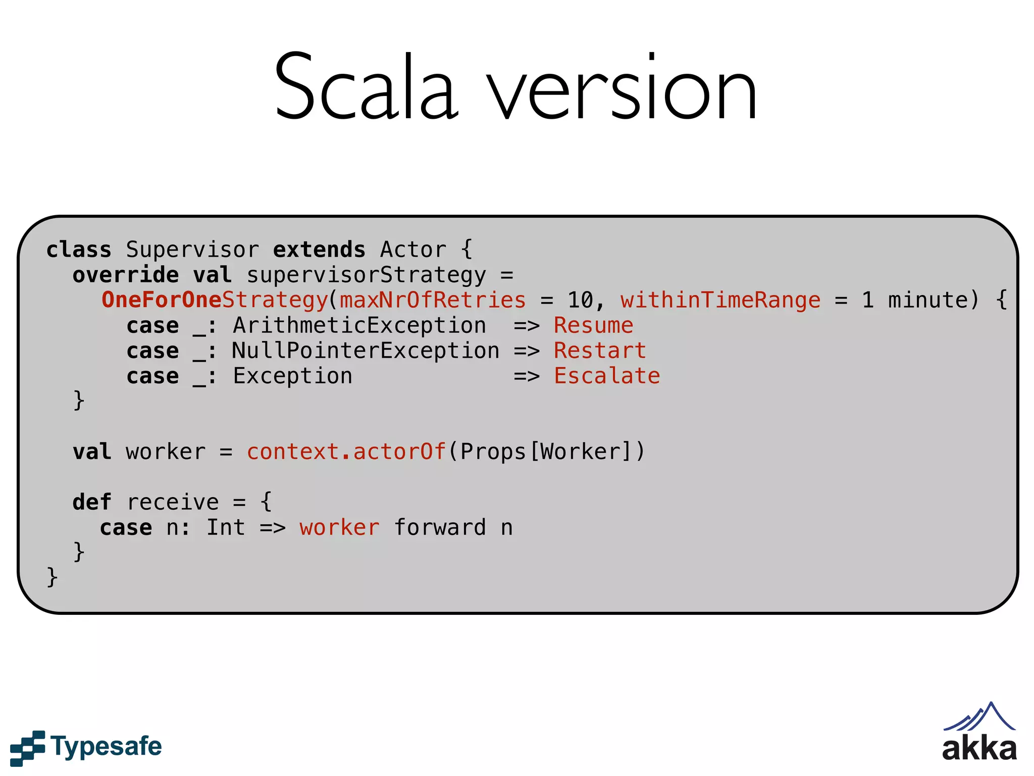 Scala version
class Supervisor extends Actor {
  override val supervisorStrategy =
    OneForOneStrategy(maxNrOfRetries = 10, withinTimeRange = 1 minute) {
      case _: ArithmeticException => Resume
      case _: NullPointerException => Restart
      case _: Exception             => Escalate
  }

    val worker = context.actorOf(Props[Worker])

    def receive = {
      case n: Int => worker forward n
    }
}
 